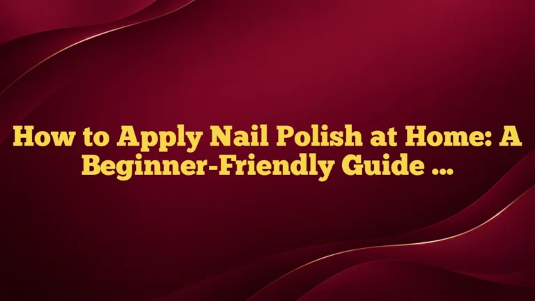 How to Apply Nail Polish at Home: A Beginner-Friendly Guide for a Neat, Long-Lasting Manicure