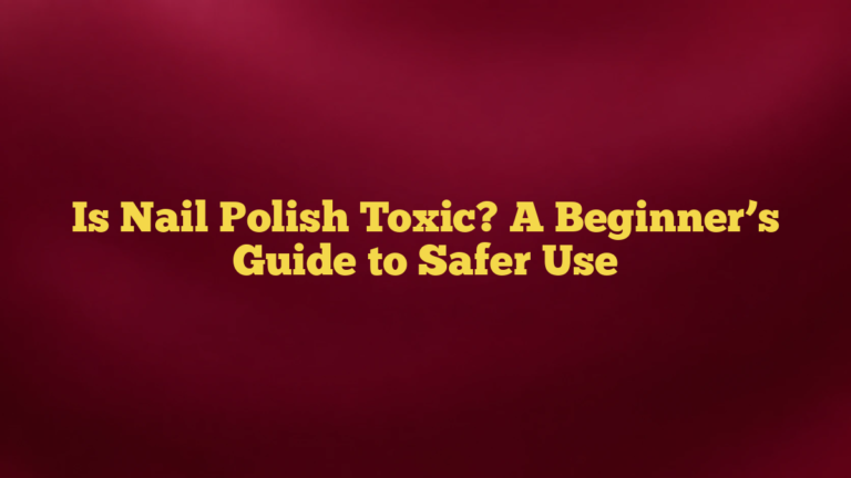 Is Nail Polish Toxic? A Beginner’s Guide to Safer Use